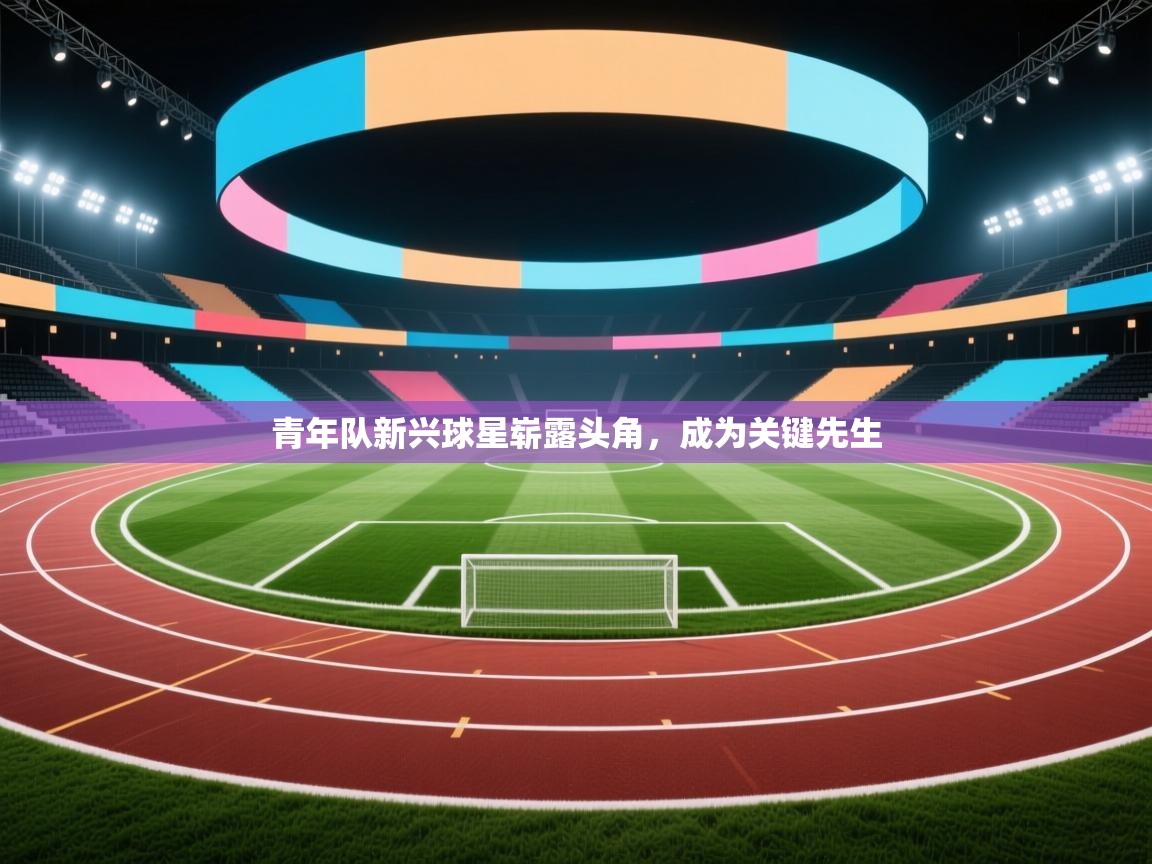 青年队新兴球星崭露头角,成为关键先生 第1张
